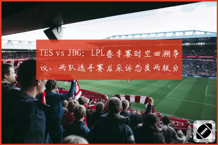 TES vs JDG：LPL春季赛时空回溯争议，两队选手赛后采访态度两极分化
