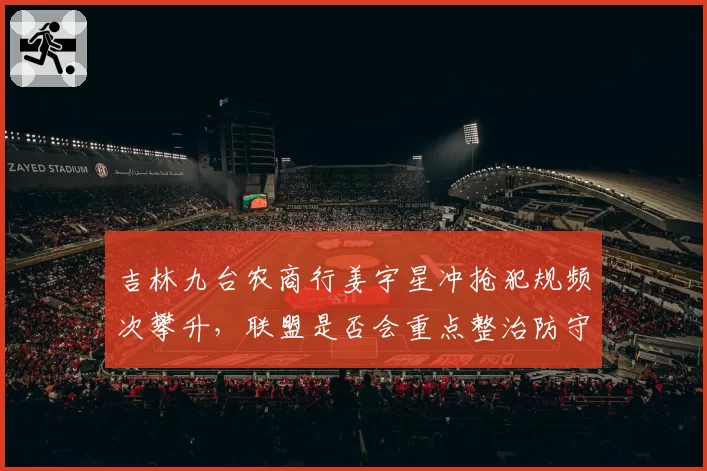 吉林九台农商行姜宇星冲抢犯规频次攀升,联盟是否会重点整治防守动作?