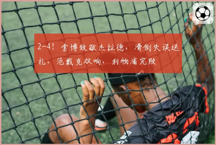 2-4！索博致敬杰拉德，滑倒失误送礼，范戴克双响，利物浦完败
