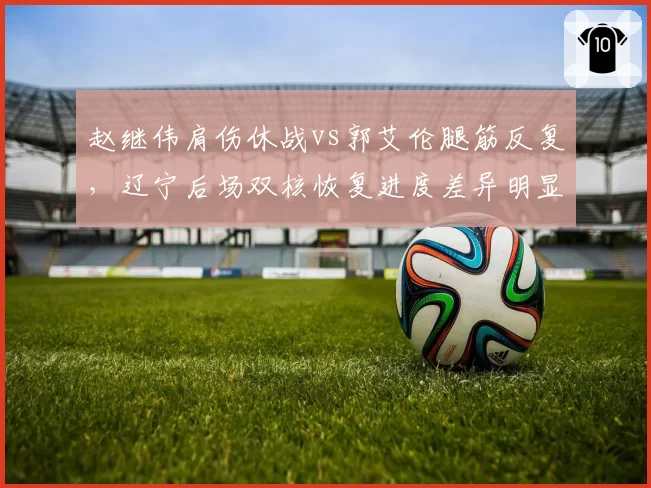 赵继伟肩伤休战vs郭艾伦腿筋反复,辽宁后场双核恢复进度差异明显