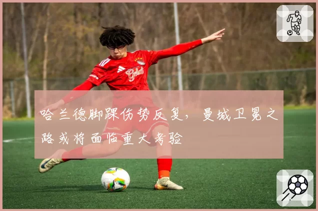 哈兰德脚踝伤势反复，曼城卫冕之路或将面临重大考验