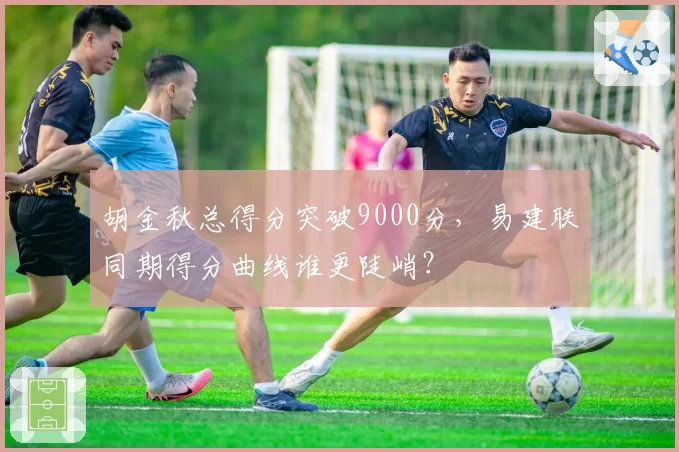 胡金秋总得分突破9000分,易建联同期得分曲线谁更陡峭?