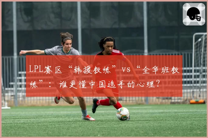 LPL赛区“韩援教练”vs“全华班教练”：谁更懂中国选手的心理？