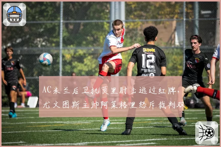 AC米兰后卫托莫里肘击逃过红牌,尤文图斯主帅阿莱格里怒斥裁判双重标准