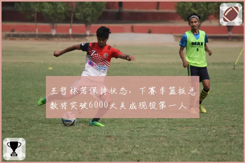 王哲林若保持状态，下赛季篮板总数将突破6000大关成现役第一人