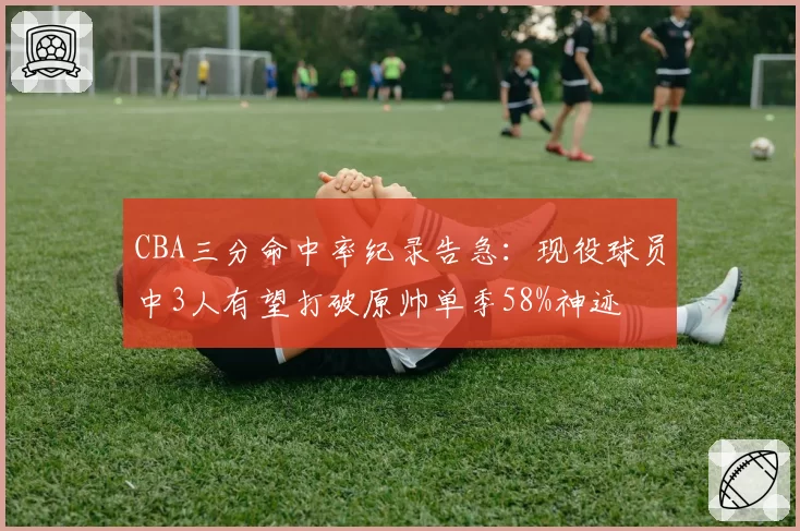 CBA三分命中率纪录告急:现役球员中3人有望打破原帅单季58%神迹