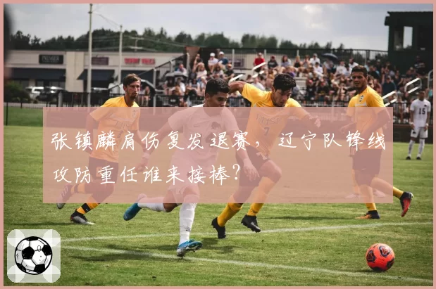 张镇麟肩伤复发退赛,辽宁队锋线攻防重任谁来接棒?