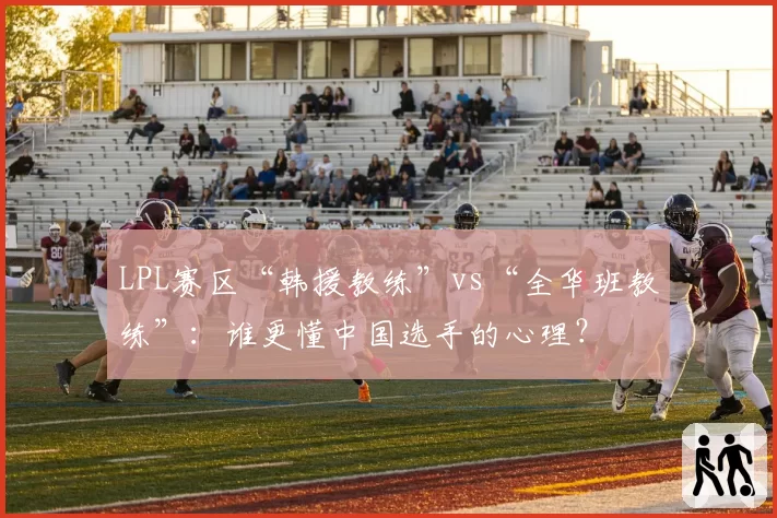 LPL赛区“韩援教练”vs“全华班教练”：谁更懂中国选手的心理？