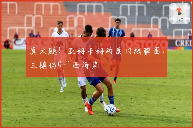 真大腿！亚姆卡姆两度门线解围，三镇仍0-1西海岸