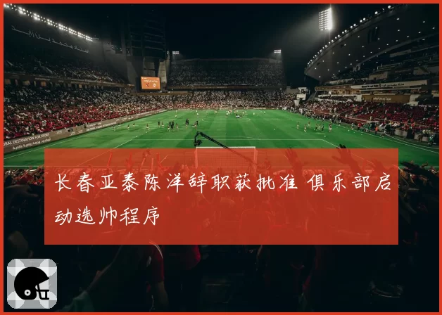 长春亚泰陈洋辞职获批准 俱乐部启动选帅程序