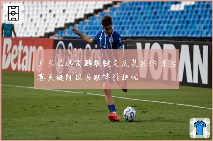 广东宏远周鹏跟腱炎反复发作 季后赛关键阶段或缺阵引担忧