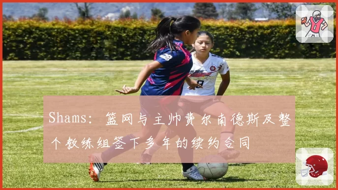 Shams：篮网与主帅费尔南德斯及整个教练组签下多年的续约合同