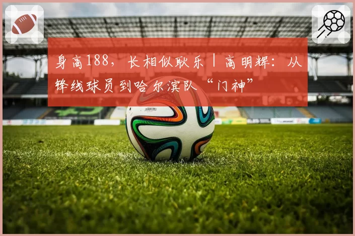 身高188，长相似耿乐｜高明辉：从锋线球员到哈尔滨队“门神”