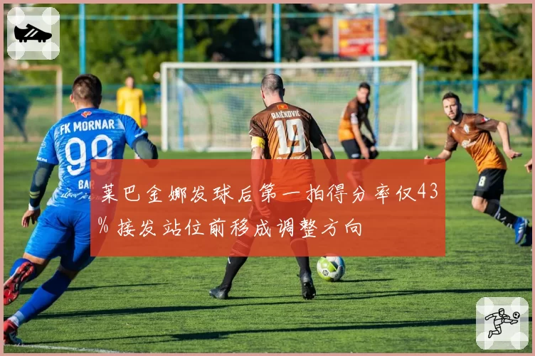 莱巴金娜发球后第一拍得分率仅43% 接发站位前移成调整方向