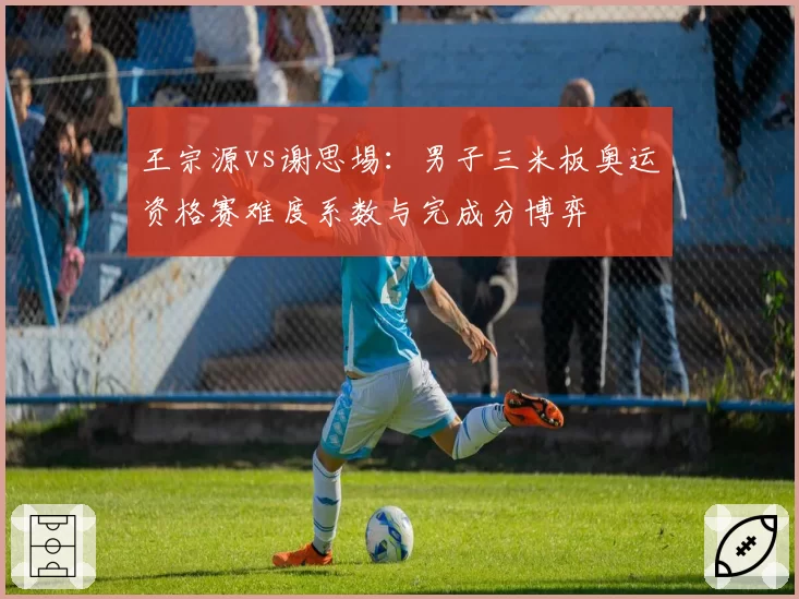 王宗源vs谢思埸:男子三米板奥运资格赛难度系数与完成分博弈