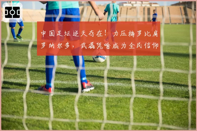中国足坛逆天存在！力压梅罗比肩罗纳尔多，武磊凭啥成为全民信仰