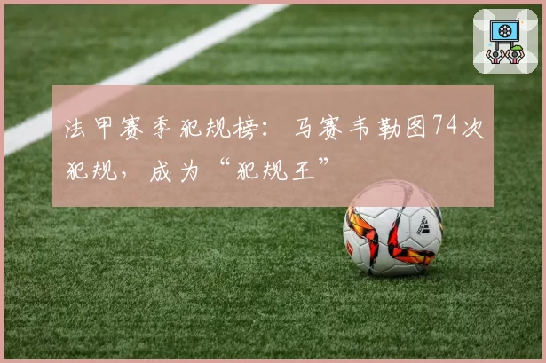 法甲赛季犯规榜:马赛韦勒图74次犯规,成为“犯规王”