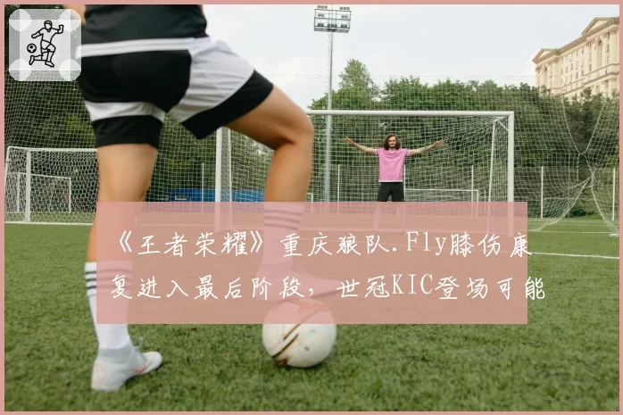 《王者荣耀》重庆狼队.Fly膝伤康复进入最后阶段，世冠KIC登场可能性评估