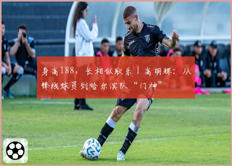 身高188，长相似耿乐｜高明辉：从锋线球员到哈尔滨队“门神”