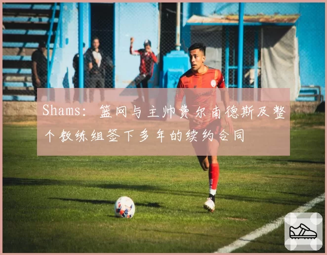 Shams：篮网与主帅费尔南德斯及整个教练组签下多年的续约合同