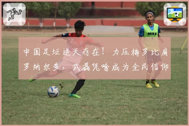 中国足坛逆天存在！力压梅罗比肩罗纳尔多，武磊凭啥成为全民信仰