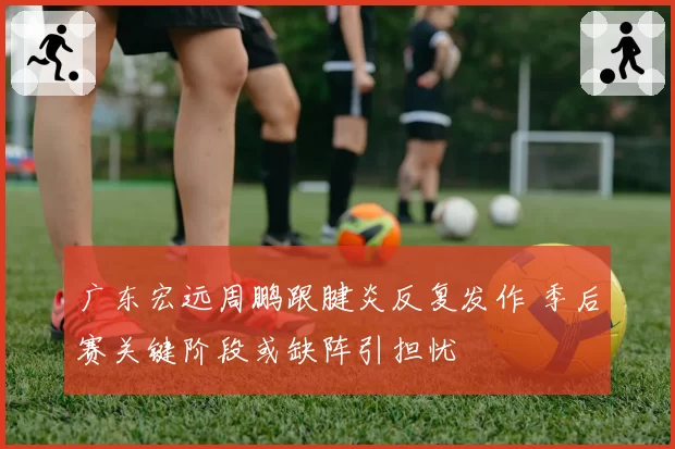 广东宏远周鹏跟腱炎反复发作 季后赛关键阶段或缺阵引担忧