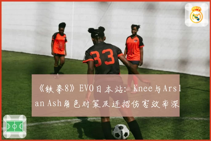 《铁拳8》EVO日本站：Knee与Arslan Ash角色对策及连招伤害效率深度解析