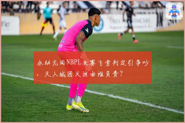 永劫无间NBPL决赛飞索判定引争吵,天人城团灭该由谁负责?