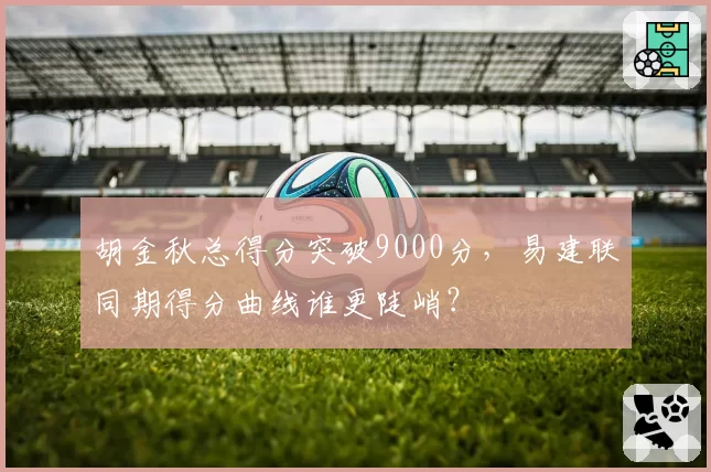 胡金秋总得分突破9000分,易建联同期得分曲线谁更陡峭?