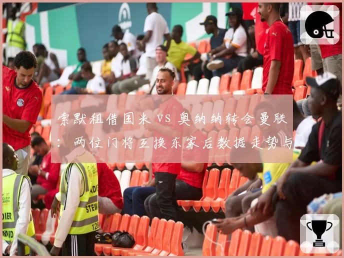 索默租借国米 vs 奥纳纳转会曼联：两位门将互换东家后数据走势与适应性天差地别