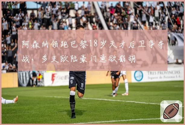阿森纳领跑巴黎18岁天才后卫争夺战，多支欧陆豪门意欲截胡