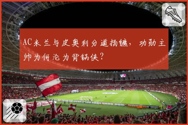 AC米兰与皮奥利分道扬镳,功勋主帅为何沦为背锅侠?