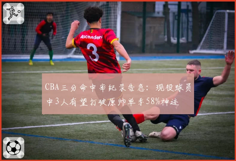 CBA三分命中率纪录告急:现役球员中3人有望打破原帅单季58%神迹