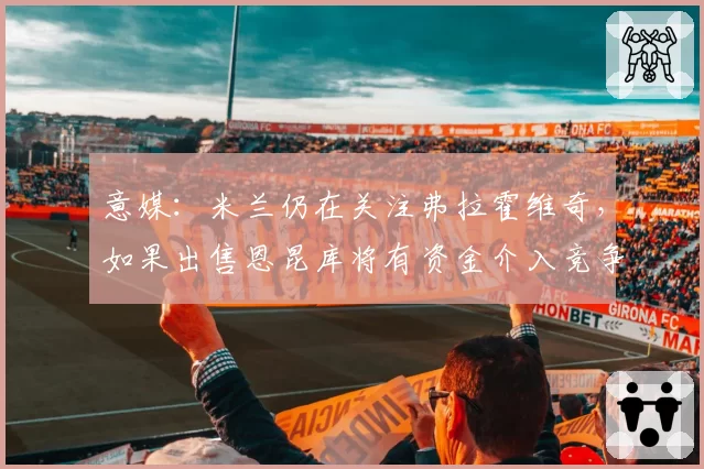 意媒：米兰仍在关注弗拉霍维奇，如果出售恩昆库将有资金介入竞争