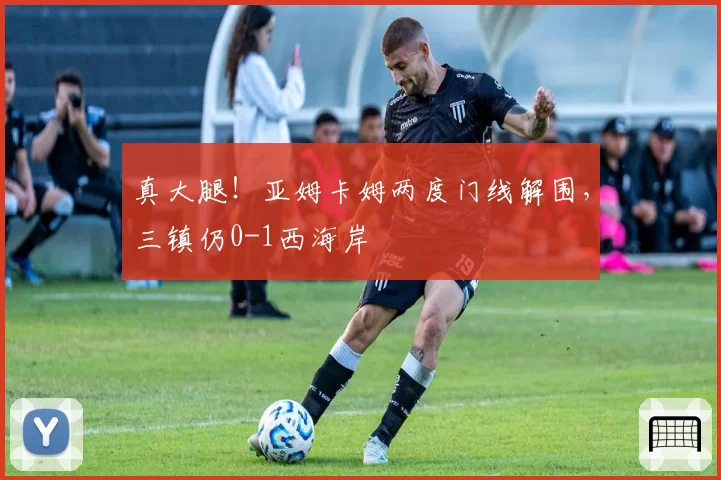 真大腿！亚姆卡姆两度门线解围，三镇仍0-1西海岸