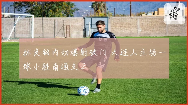 林良铭内切爆射破门 大连人主场一球小胜南通支云