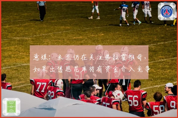 意媒：米兰仍在关注弗拉霍维奇，如果出售恩昆库将有资金介入竞争