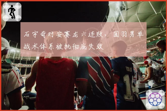 石宇奇对安赛龙六连败，国羽男单战术体系被批彻底失效