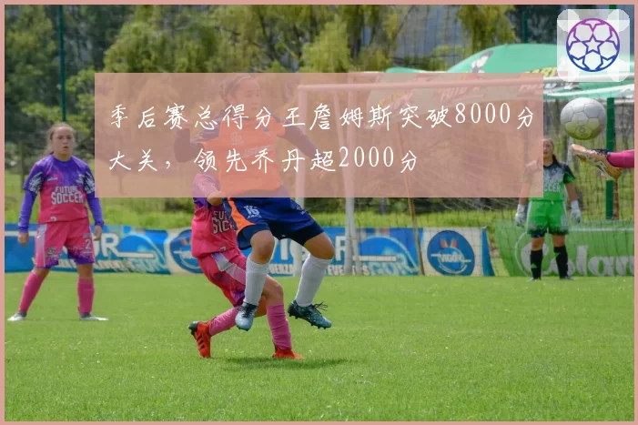 季后赛总得分王詹姆斯突破8000分大关，领先乔丹超2000分