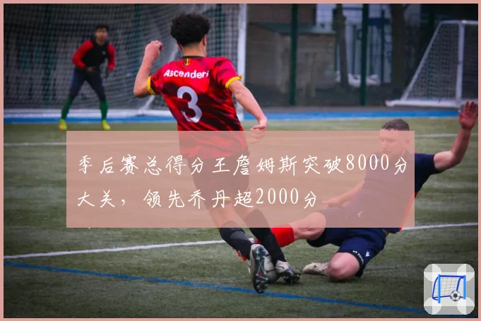 季后赛总得分王詹姆斯突破8000分大关，领先乔丹超2000分